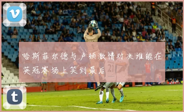 哈斯菲尔德与卢顿激情对决谁能在英冠赛场上笑到最后