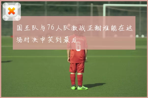 国王队与76人队激战正酣谁能在这场对决中笑到最后