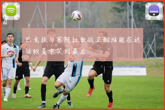 巴竞技与塞阿拉激战正酣谁能在这场较量中笑到最后