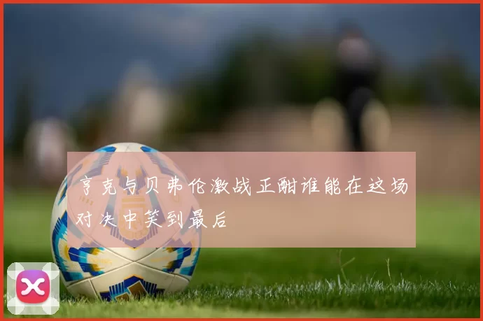 亨克与贝弗伦激战正酣谁能在这场对决中笑到最后