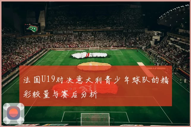 法国U19对决意大利青少年球队的精彩较量与赛后分析