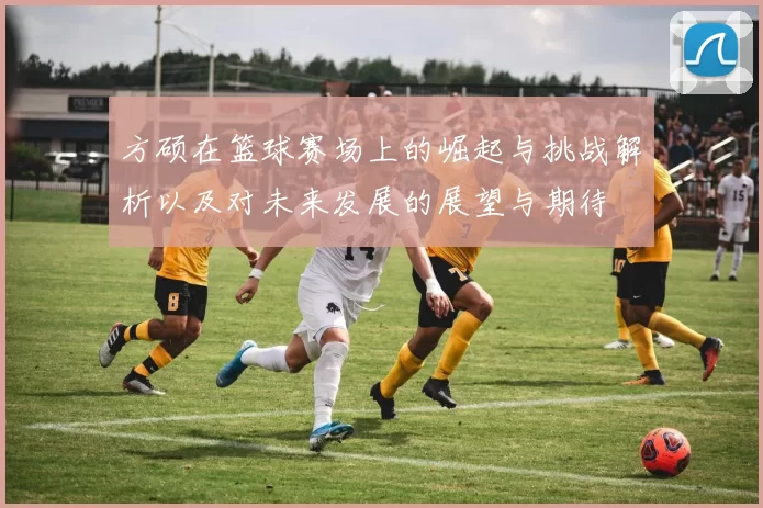 方硕在篮球赛场上的崛起与挑战解析以及对未来发展的展望与期待
