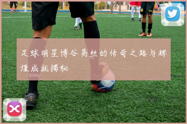 足球明星博谷易丝的传奇之路与辉煌成就揭秘