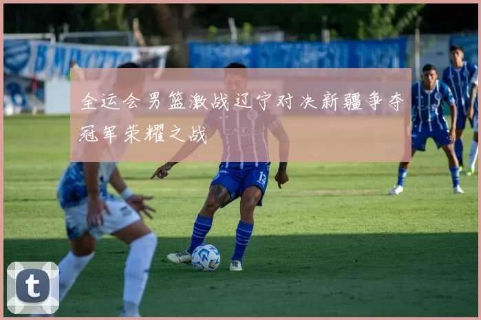 全运会男篮激战辽宁对决新疆争夺冠军荣耀之战