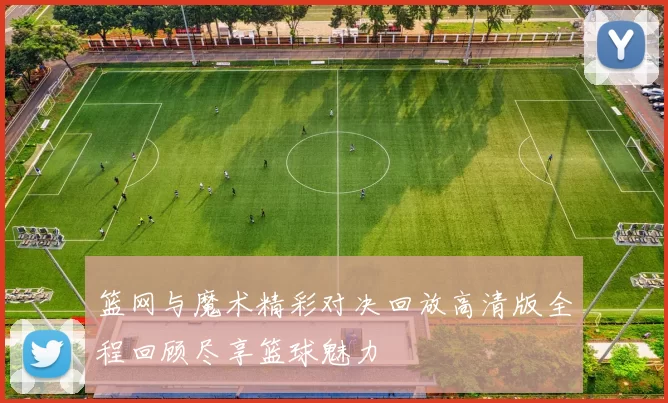 篮网与魔术精彩对决回放高清版全程回顾尽享篮球魅力