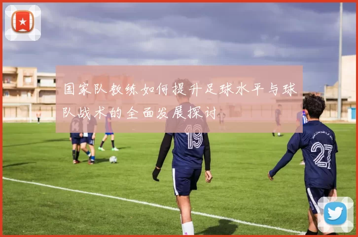 国家队教练如何提升足球水平与球队战术的全面发展探讨