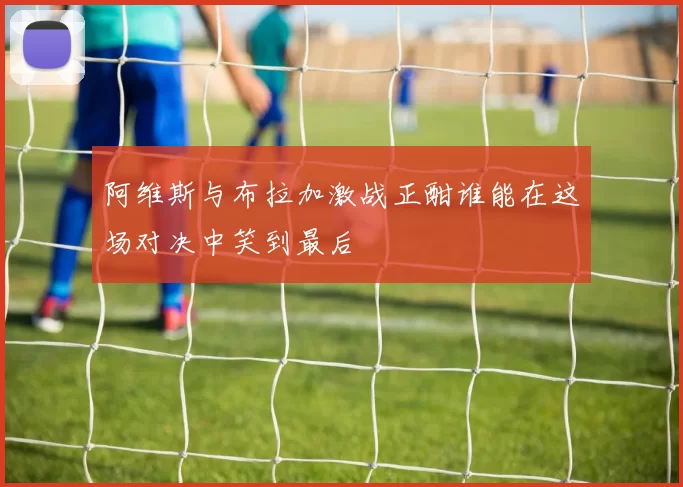 阿维斯与布拉加激战正酣谁能在这场对决中笑到最后