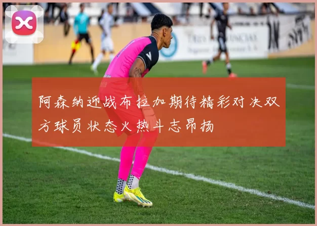 阿森纳迎战布拉加期待精彩对决双方球员状态火热斗志昂扬