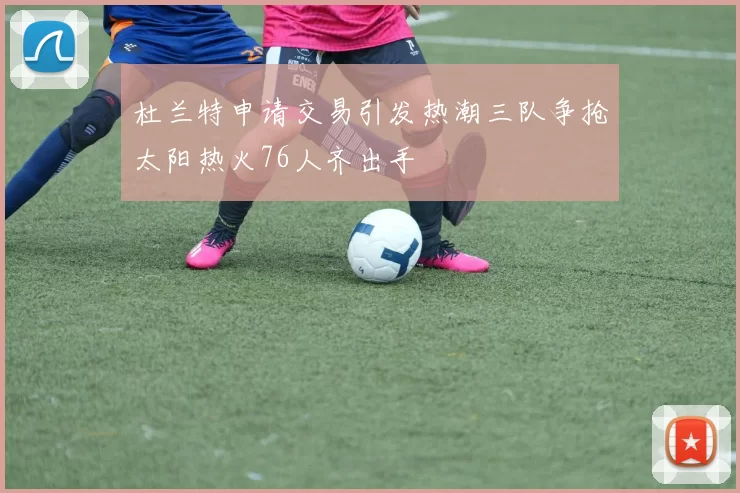 杜兰特申请交易引发热潮三队争抢太阳热火76人齐出手