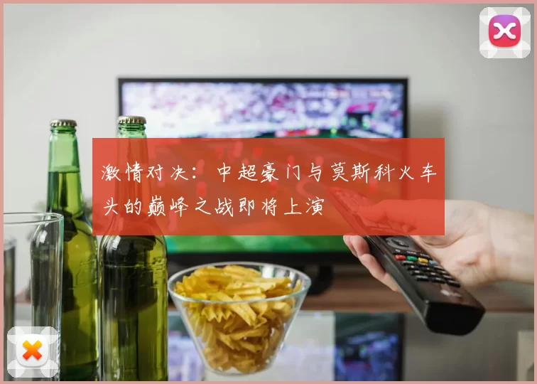 激情对决：中超豪门与莫斯科火车头的巅峰之战即将上演
